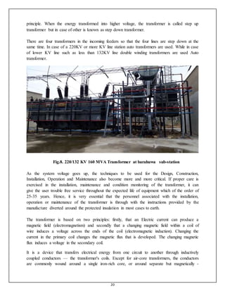 20
principle. When the energy transformed into higher voltage, the transformer is called step up
transformer but in case of other is known as step down transformer.
There are four transformers in the incoming feeders so that the four lines are step down at the
same time. In case of a 220KV or more KV line station auto transformers are used. While in case
of lower KV line such as less than 132KV line double winding transformers are used Auto
transformer.
Fig.8. 220/132 KV 160 MVA Transformer at barahuwa sub-station
As the system voltage goes up, the techniques to be used for the Design, Construction,
Installation, Operation and Maintenance also become more and more critical. If proper care is
exercised in the installation, maintenance and condition monitoring of the transformer, it can
give the user trouble free service throughout the expected life of equipment which of the order of
25-35 years. Hence, it is very essential that the personnel associated with the installation,
operation or maintenance of the transformer is through with the instructions provided by the
manufacture diverted around the protected insulation in most cases to earth.
The transformer is based on two principles: firstly, that an Electric current can produce a
magnetic field (electromagnetism) and secondly that a changing magnetic field within a coil of
wire induces a voltage across the ends of the coil (electromagnetic induction). Changing the
current in the primary coil changes the magnetic flux that is developed. The changing magnetic
flux induces a voltage in the secondary coil.
It is a device that transfers electrical energy from one circuit to another through inductively
coupled conductors — the transformer's coils. Except for air-core transformers, the conductors
are commonly wound around a single iron-rich core, or around separate but magnetically -
 