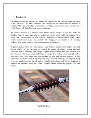 27
 Insulators:

The insulator serves two purpose, they support the conductor (or bus bar) and confine the current
to the conductor. The most commonly used material for the manufactures of insulators is
porcelain. There are several type of insulator (i.e. pine type, suspension type etc.) and there used
in Sub-Station will depend upon the service requirement.
An electrical insulator is a material whose internal electric charges do not flow freely, and
therefore make it nearly impossible to conduct an electric current under the influence of an
electric field. This contrasts with other materials, semiconductors and conductors, which conduct
electric current more easily. The property that distinguishes an insulator is its resistivity;
insulators have higher resistivity than semiconductors or conductors.
A perfect insulator does not exist, because even insulators contain small numbers of mobile
charges (charge carriers) which can carry current. In addition, all insulators become electrically
conductive when a sufficiently large voltage is applied that the electric field tears electrons away
from the atoms. This is known as the breakdown voltage of an insulator. Some materials such as
glass, paper and Teflon, which have high resistivity, are very good electrical insulators. A much
larger class of materials, even though they may have lower bulk resistivity, are still good enough
to prevent significant current from flowing at normally used voltages, and thus are employed as
insulation for electrical wiring and cables. Examples include rubber-like polymers and most
plastics.
Fig 16: Insulators
 