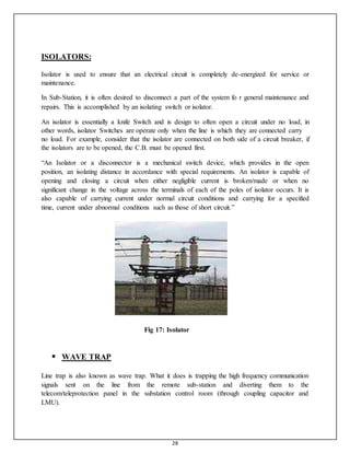 28
ISOLATORS:
Isolator is used to ensure that an electrical circuit is completely de-energized for service or
maintenance.
In Sub-Station, it is often desired to disconnect a part of the system fo r general maintenance and
repairs. This is accomplished by an isolating switch or isolator.
An isolator is essentially a knife Switch and is design to often open a circuit under no load, in
other words, isolator Switches are operate only when the line is which they are connected carry
no load. For example, consider that the isolator are connected on both side of a circuit breaker, if
the isolators are to be opened, the C.B. must be opened first.
“An Isolator or a disconnector is a mechanical switch device, which provides in the open
position, an isolating distance in accordance with special requirements. An isolator is capable of
opening and closing a circuit when either negligible current is broken/made or when no
significant change in the voltage across the terminals of each of the poles of isolator occurs. It is
also capable of carrying current under normal circuit conditions and carrying for a specified
time, current under abnormal conditions such as those of short circuit.”
Fig 17: Isolator
 WAVE TRAP
Line trap is also known as wave trap. What it does is trapping the high frequency communication
signals sent on the line from the remote sub-station and diverting them to the
telecom/teleprotection panel in the substation control room (through coupling capacitor and
LMU).
 