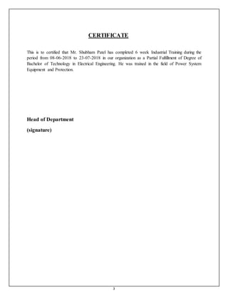 3
CERTIFICATE
This is to certified that Mr. Shubham Patel has completed 6 week Industrial Training during the
period from 08-06-2018 to 23-07-2018 in our organization as a Partial Fulfillment of Degree of
Bachelor of Technology in Electrical Engineering. He was trained in the field of Power System
Equipment and Protection.
Head of Department
(signature)
 