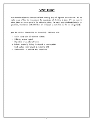 31
CONCLUSION
Now from this report we can conclude that electricity plays an important role in our life. We are
made aware of how the transmission the transmission of electricity is done. We too came to
know about the various parts of the substation system. The three wings of electrical system viz.
generation, transmission and distribution are connected to each other and that too very perfectly.
Thus for effective transmission and distribution a substation must:
 Ensure steady state and transient stability
 Effective voltage control

 Prevention of loss of synchronism
 Reliable supply by feeding the network at various points
 Fault analysis improvement in respective field

 Establishment of economic load distribution
 