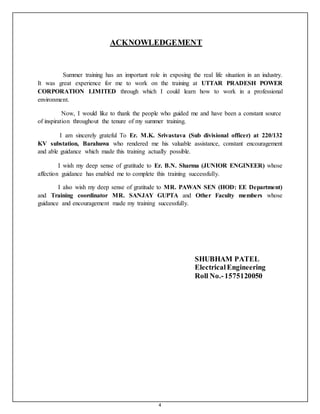 4
ACKNOWLEDGEMENT
Summer training has an important role in exposing the real life situation in an industry.
It was great experience for me to work on the training at UTTAR PRADESH POWER
CORPORATION LIMITED through which I could learn how to work in a professional
environment.
Now, I would like to thank the people who guided me and have been a constant source
of inspiration throughout the tenure of my summer training.
I am sincerely grateful To Er. M.K. Srivastava (Sub divisional officer) at 220/132
KV substation, Barahuwa who rendered me his valuable assistance, constant encouragement
and able guidance which made this training actually possible.
I wish my deep sense of gratitude to Er. B.N. Sharma (JUNIOR ENGINEER) whose
affection guidance has enabled me to complete this training successfully.
I also wish my deep sense of gratitude to MR. PAWAN SEN (HOD: EE Department)
and Training coordinator MR. SANJAY GUPTA and Other Faculty members whose
guidance and encouragement made my training successfully.
SHUBHAM PATEL
ElectricalEngineering
Roll No.-1575120050
 