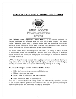 5
UTTAR PRADESH POWER CORPORATION LIMITED
Uttar Pradesh Power Corporation Limited (UPPCL) is the company responsible for
electricity transmission and distribution within the Indian state of Uttar Pradesh. Uttar Pradesh
Power Corporation Limited (UPPCL) procures power from; state government owned power
generators, central government owned power generators and Independent Power Producers
through power purchase agreement for lowest per unit cost of electricity.
The creation of Uttar Pradesh Power Corporation Ltd. (UPPCL) on January 14, 2000 is the result
of power sector reforms and restructuring in UP (India) which is the focal point of the Power
Sector, responsible for planning and managing the sector through its transmission, distribution
and supply of electricity.
UPPCL will be professionally managed utility supplying reliable and cost efficient electricity to
every citizen of the state through highly motivated employees and state of art technologies,
providing an economic return to our owners and maintaining leadership in the country.
The causes of such a poor financial conditions of UPPCL include:
 Higher line losses due to aging over stressed infrastructure
 Pilferage of power at large scale

 Inferior quality of transformers and other equipments

 Selling power much below its purchasing cost.
These can be overcome by forward looking, reliable, safe and trustworthy organization, sensitive
to our customers interests, profitable and sustainable in the long run, providing uninterrupted
supply of quality power, with transparency and integrity in operation.
 