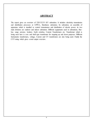 6
ABSTRACT
The report gives an overview of 220/132/33 KV substation. It includes electricity transmission
and distribution processes at UPPCL, Barahuwa substation. Its substation, an assembly of
apparatus which is installed to control transmission and distribution of electric power, its two
main divisions are outdoor and indoor substation. Different equipments used in substations, Bus-
bar, surge arrestor, Isolator, Earth switches, Current Transformers etc. Transformer which is
being used here is core and shell type transformer for stepping up and down purposes. Different
Instruments transformers, voltage, Current and CV transformers are also being used. Finally the
CVT rating which gives a total output overview.
 