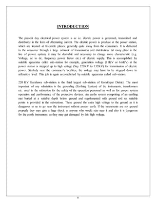 8
INTRODUCTION
The present day electrical power system is ac i.e. electric power is generated, transmitted and
distributed in the form of Alternating current. The electric power is produce at the power station,
which are located at favorable places, generally quite away from the consumers. It is delivered
to the consumer through a large network of transmission and distribution. At many place in the
line of power system, it may be desirable and necessary to change some characteristic (e.g.
Voltage, ac to dc, frequency power factor etc.) of electric supply. This is accomplished by
suitable apparatus called sub-station for example, generation voltage (11KV or 6.6KV) at the
power station is stepped up to high voltage (Say 220KV to 132KV) for transmission of electric
power. Similarly near the consumer’s localities, the voltage may have to be stepped down to
utilization level. This job is again accomplished by suitable apparatus called sub-station.
220 KV Barahuwa sub-station is the third largest sub-station of Gorakhpur District. The most
important of any substation is the grounding (Earthing System) of the instruments, transformers
etc. used in the substation for the safety of the operation personnel as well as for proper system
operation and performance of the protective devices. An earths system comprising of an earthing
mat buried at a suitable depth below ground and supplemented with ground rod sat suitable
points is provided in the substations. These ground the extra high voltage to the ground as it is
dangerous to us to go near the instrument without proper earth. If the instruments are not ground
properly they may give a huge shock to anyone who would stay near it and also it is dangerous
for the costly instrument as they may get damaged by this high voltage.
 