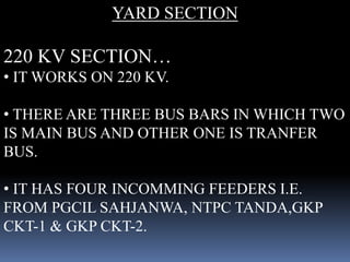 YARD SECTION
220 KV SECTION…
• IT WORKS ON 220 KV.
• THERE ARE THREE BUS BARS IN WHICH TWO
IS MAIN BUS AND OTHER ONE IS TR...