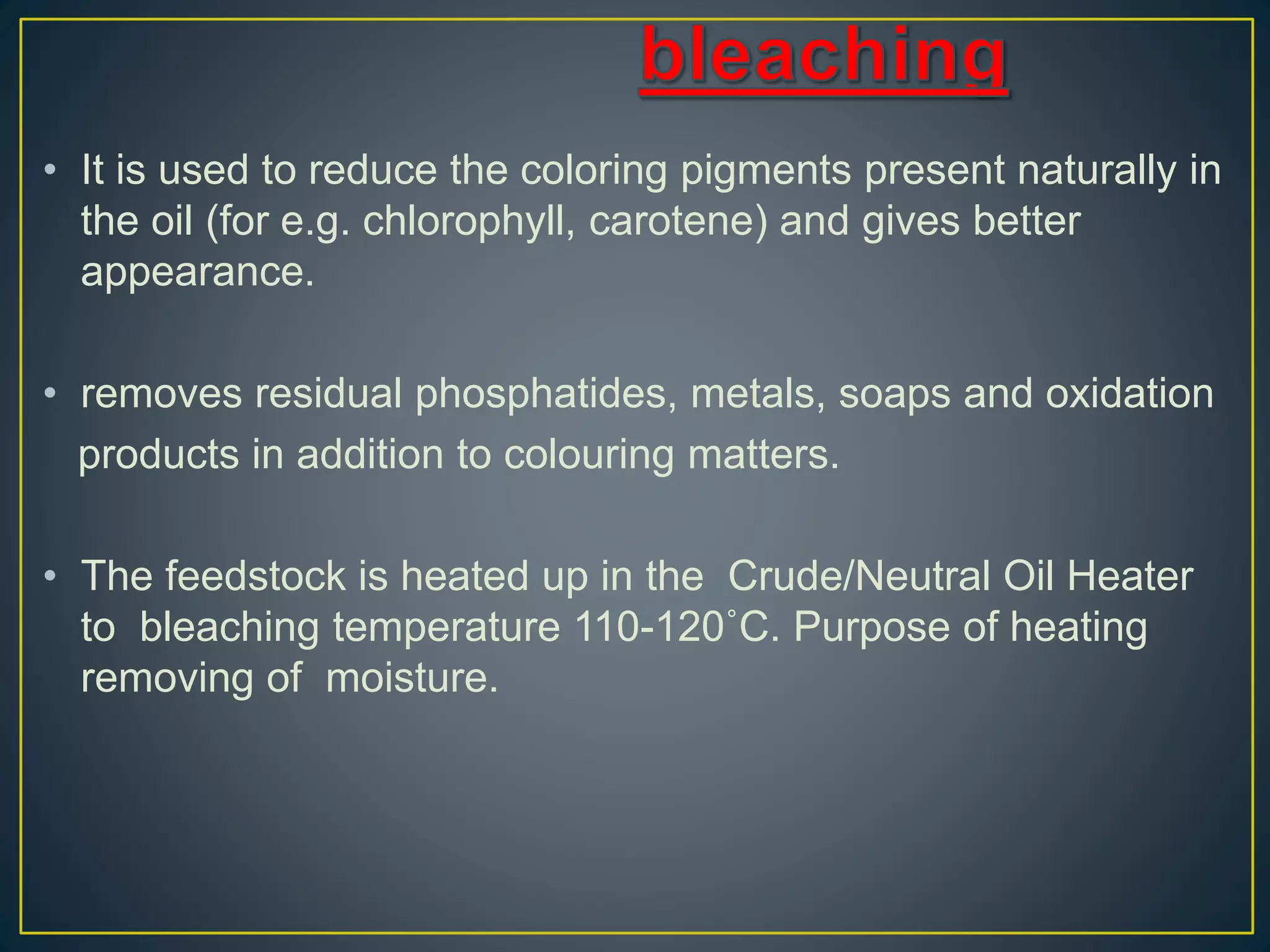 • It is used to reduce the coloring pigments present naturally in
the oil (for e.g. chlorophyll, carotene) and gives better
appearance.
• removes residual phosphatides, metals, soaps and oxidation
products in addition to colouring matters.
• The feedstock is heated up in the Crude/Neutral Oil Heater
to bleaching temperature 110-120˚C. Purpose of heating
removing of moisture.
 