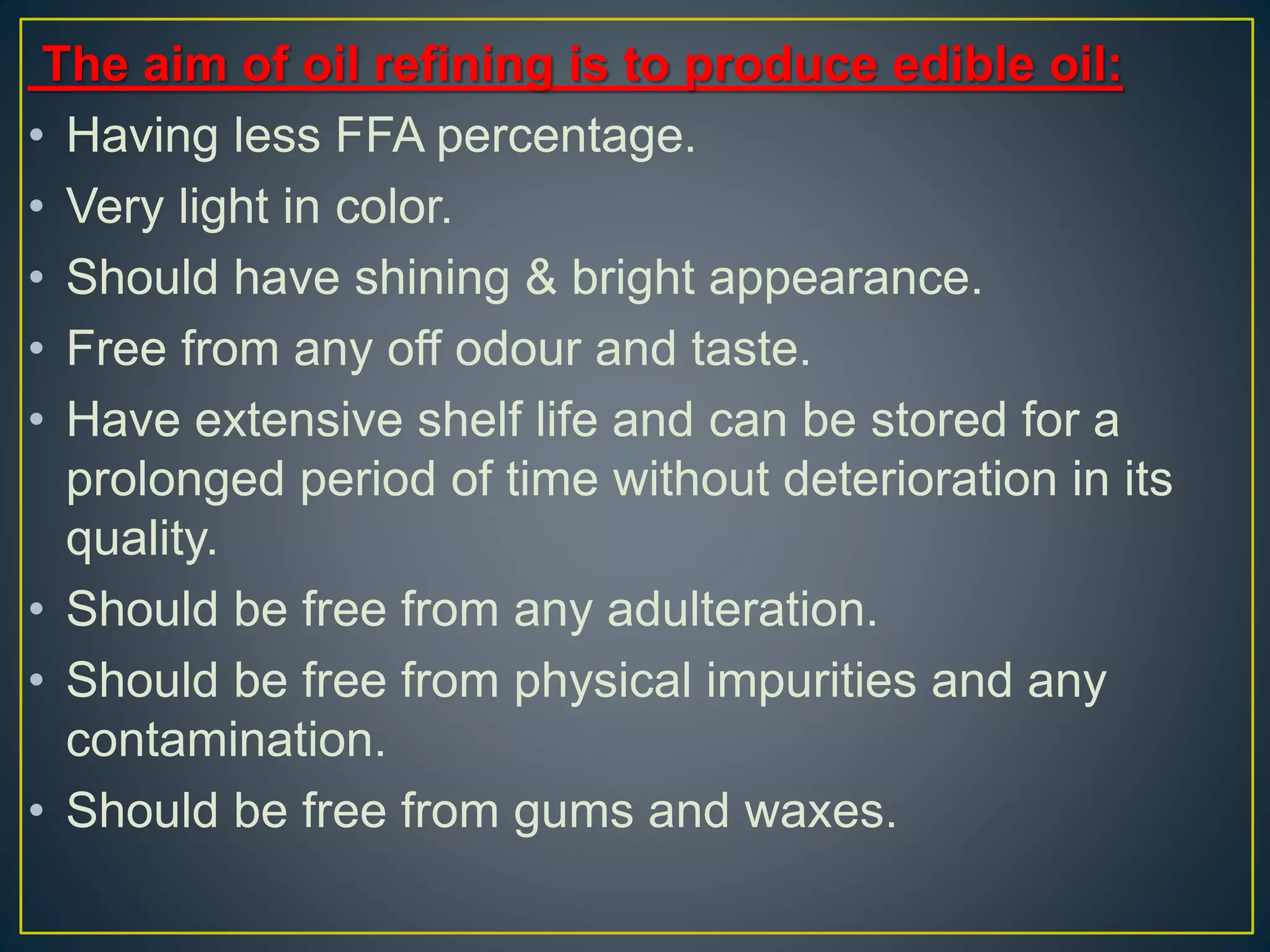 The aim of oil refining is to produce edible oil:
• Having less FFA percentage.
• Very light in color.
• Should have shining & bright appearance.
• Free from any off odour and taste.
• Have extensive shelf life and can be stored for a
prolonged period of time without deterioration in its
quality.
• Should be free from any adulteration.
• Should be free from physical impurities and any
contamination.
• Should be free from gums and waxes.
 