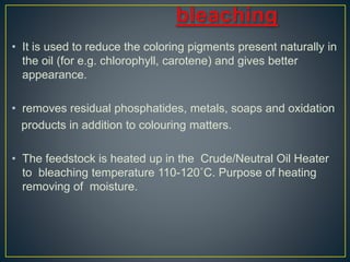 • It is used to reduce the coloring pigments present naturally in
the oil (for e.g. chlorophyll, carotene) and gives better
appearance.
• removes residual phosphatides, metals, soaps and oxidation
products in addition to colouring matters.
• The feedstock is heated up in the Crude/Neutral Oil Heater
to bleaching temperature 110-120˚C. Purpose of heating
removing of moisture.
 