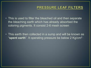 • This is used to filter the bleached oil and then separate
the bleaching earth which has already absorbed the
coloring pigments. It consist 2-6 mesh screen
• This earth then collected in a sump and will be known as
“spent earth”. It operating pressure be below 2 Kg/cm2 .
 