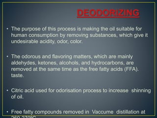• The purpose of this process is making the oil suitable for
human consumption by removing substances, which give it
undesirable acidity, odor, color.
• The odorous and flavoring matters, which are mainly
aldehydes, ketones, alcohols, and hydrocarbons, are
removed at the same time as the free fatty acids (FFA).
taste.
• Citric acid used for odorisation process to increase shinning
of oil.
• Free fatty compounds removed in Vaccume distillation at
 