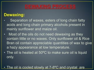 Dewaxing:
• Separation of waxes, esters of long chain fatty
acids and long chain primary alcohols present in
mainly sunflower and maize oil.
• Most of the oils do not need dewaxing as they
contain little or no waxes. Only sunflower oil & Rice
Bran oil contain appreciable quantities of wax to give
a hazy appearance at low temperature.
• The oil is heated at 50ºC to make sure oil is liquid
only.
• The oil is cooled slowly at 7-8ºC and crystal are
 