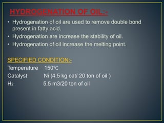 • Hydrogenation of oil are used to remove double bond
present in fatty acid.
• Hydrogenation are increase the stability of oil.
• Hydrogenation of oil increase the melting point.
SPECIFIED CONDITION:-
Temperature 150℃
Catalyst Ni (4.5 kg cat/ 20 ton of oil )
H2 5.5 m3/20 ton of oil
 