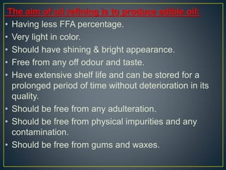 The aim of oil refining is to produce edible oil:
• Having less FFA percentage.
• Very light in color.
• Should have shining & bright appearance.
• Free from any off odour and taste.
• Have extensive shelf life and can be stored for a
prolonged period of time without deterioration in its
quality.
• Should be free from any adulteration.
• Should be free from physical impurities and any
contamination.
• Should be free from gums and waxes.
 