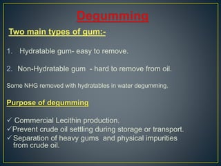 Two main types of gum:-
1. Hydratable gum- easy to remove.
2. Non-Hydratable gum - hard to remove from oil.
Some NHG removed with hydratables in water degumming.
Purpose of degumming
 Commercial Lecithin production.
Prevent crude oil settling during storage or transport.
Separation of heavy gums and physical impurities
from crude oil.
 