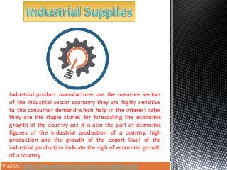 Visit Us: https://www.dealnity.com/industrial-supplies.php
Industrial product manufacturer are the measure sectors
of the industrial sector economy they are highly sensitive
to the consumer demand which help in the interest rates
they are the staple stones for forecasting the economic
growth of the country coz it is also the part of economic
figures of the industrial production of a country, high
production and the growth of the export level of the
industrial production indicate the sigh of economic growth
of a country.
 