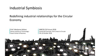 Redefining industrial relationships for the Circular
Economy
Prof. Weslynne Ashton
Illinois Institute of Technology -
Stuart School of Business
Industrial Symbiosis
WBCSD CSI Forum 2018
Cement & Concrete: from Linear to Circular
9 & 10 October 2018
 