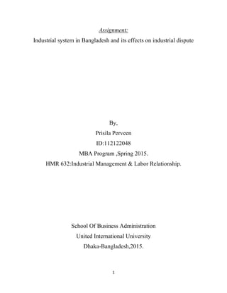 1
Assignment:
Industrial system in Bangladesh and its effects on industrial dispute
By,
Prisila Perveen
ID:112122048
MBA Program ,Spring 2015.
HMR 632:Industrial Management & Labor Relationship.
School Of Business Administration
United International University
Dhaka-Bangladesh,2015.
 