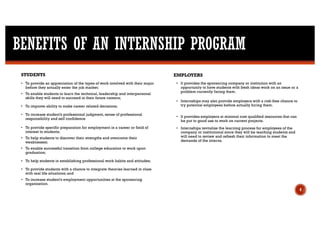 BENEFITS OF AN INTERNSHIP PROGRAM
4
STUDENTS
• To provide an appreciation of the types of work involved with their major
before they actually enter the job market;
• To enable students to learn the technical, leadership and interpersonal
skills they will need to succeed in their future careers;
• To improve ability to make career related decisions;
• To increase student’s professional judgment, sense of professional
responsibility and self confidence
• To provide specific preparation for employment in a career or field of
interest to students;
• To help students to discover their strengths and overcome their
weaknesses;
• To enable successful transition from college education to work upon
graduation;
• To help students in establishing professional work habits and attitudes;
• To provide students with a chance to integrate theories learned in class
with real life situations; and
• To increase student’s employment opportunities at the sponsoring
organization.
• It provides the sponsoring company or institution with an
opportunity to have students with fresh ideas work on an issue or a
problem currently facing them.
• Internships may also provide employers with a risk-free chance to
try potential employees before actually hiring them.
• It provides employers at minimal cost qualified resources that can
be put to good use to work on current projects.
• Internships revitalize the learning process for employees of the
company or institutional since they will be teaching students and
will need to review and refresh their information to meet the
demands of the interns.
EMPLOYERS
 