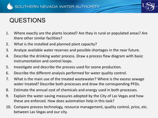 QUESTIONS
1. Where exactly are the plants located? Are they in rural or populated areas? Are
there other similar facilities?
2. What is the installed and planned plant capacity?
3. Analyze available water reserves and possible shortages in the near future.
4. Describe the drinking water process. Draw a process flow diagram with basic
instrumentation and control loops.
5. Investigate and describe the process used for ozone production.
6. Describe the different analysis performed for water quality control.
7. What is the main use of the treated wastewater? Where is the excess sewage
water treated? Describe both processes and draw the corresponding PFDs.
8. Estimate the annual cost of chemicals and energy used in both processes.
9. Explain the water-saving measures adopted by the City of Las Vegas and how
these are enforced. How does automation help in this task?
10. Compare process technology, resource management, quality control, price, etc.
between Las Vegas and our city.
 