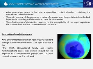• After generation, ozone is fed into a down-flow contact chamber containing the
wastewater to be disinfected.
• The main purpose of the contactor is to transfer ozone from the gas bubble into the bulk
liquid while providing sufficient contact time for disinfection.
• The effectiveness of disinfection depends on the susceptibility of the target organisms,
the contact time, and the concentration of the ozone.
International regulations ozone
•The Environmental Protection Agency (EPA) standard
average ozone concentration of 0.08 ppm in air for 8
hrs.
•The OSHA, Occupational Safety and Health
Administration) states that workers should not be
exposed to a concentration greater than 1.0 ppm
ozone for more than 8 hrs of work.
 