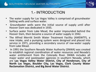 1.- INTRODUCTION
• The water supply for Las Vegas Valley is comprised of groundwater
Setting wells and surface water.
• Groundwater wells were the initial source of supply until after
Hoover Dam was dedicated in 1935.
• Surface water from Lake Mead, the water impounded behind the
Hoover Dam, then became a source of water supply in 1942.
• The Alfred Merritt Smith Water Treatment Facility (AMSWTF), a
new intake, and a pumping system were designed and placed into
service in 1971, providing a secondary source of raw-water supply
from Lake Mead.
• In 1991 the Southern Nevada Water Authority (SNWA) was created
to establish regional coordination of water resources and Nevada’s
water entitlement from the Colorado River. SNWA includes all
major water and wastewater agencies in southern Nevada, which
are Las Vegas Valley Water District, City of Henderson, City of
North Las Vegas, Boulder City, Las Vegas, Clark County Water
Reclamation District, and Big Bend Water District.
 