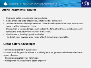 Ozone Treatments Features
• Improved water organoleptic characteristics.
• Color, smell and taste undesirable, attenuated or eliminated.
• Total destruction and fast (3000 times faster than chlorine) of bacteria, viruses and
spores, with short contact times.
• Destruction of iron and magnesium salts in the form of hydrates, resulting in easily
removable products by decantation or filtration.
• Clarifies water, leaving it particularly clean.
• Its disinfectant covers a wide range of both temperatures and pH's.
Ozone Safety Advantages
• Ozone is not stored in bulk on-site
• Catastrophic large-scale release is not likely because generator shutdown eliminates
supply of ozone
• Ozone is not explosive or flammable
• No reported fatalities due to ozone exposure
 