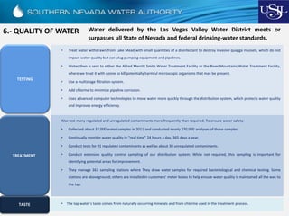 6.- QUALITY OF WATER Water delivered by the Las Vegas Valley Water District meets or
surpasses all State of Nevada and federal drinking-water standards.
• Treat water withdrawn from Lake Mead with small quantities of a disinfectant to destroy invasive quagga mussels, which do not
impact water quality but can plug pumping equipment and pipelines.
• Water then is sent to either the Alfred Merritt Smith Water Treatment Facility or the River Mountains Water Treatment Facility,
where we treat it with ozone to kill potentially harmful microscopic organisms that may be present.
• Use a multistage filtration system.
• Add chlorine to minimize pipeline corrosion.
• Uses advanced computer technologies to move water more quickly through the distribution system, which protects water quality
and improves energy efficiency.
TREATMENT
Also test many regulated and unregulated contaminants more frequently than required. To ensure water safety:
• Collected about 37,000 water samples in 2011 and conducted nearly 370,000 analyses of those samples.
• Continually monitor water quality in “real time” 24 hours a day, 365 days a year.
• Conduct tests for 91 regulated contaminants as well as about 30 unregulated contaminants.
• Conduct extensive quality control sampling of our distribution system. While not required, this sampling is important for
identifying potential areas for improvement.
• They manage 363 sampling stations where They draw water samples for required bacteriological and chemical testing. Some
stations are aboveground; others are installed in customers’ meter boxes to help ensure water quality is maintained all the way to
the tap.
TASTE • The tap water’s taste comes from naturally occurring minerals and from chlorine used in the treatment process.
TESTING
 