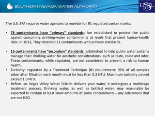 The U.S. EPA requires water agencies to monitor for 91 regulated contaminants:
• 76 contaminants have “primary” standards: Are established to protect the public
against consuming drinking-water contaminants at levels that present human-health
risks. In 2011, They detected 21 contaminants with primary standards.
• 15 contaminants have “secondary” standards: Established to help public water systems
manage their drinking water for aesthetic considerations, such as taste, color and odor.
These contaminants, while regulated, are not considered to present a risk to human
health.
• Turbidity: regulated by a Treatment Technique (tt) requirement: 95% of all samples
taken after filtration each month must be less than 0.3 NTU. Maximum turbidity cannot
exceed 1.0 NTU.
• Before Las Vegas Valley Water District delivers your water, it undergoes a multistage
treatment process. Drinking water, as well as bottled water, may reasonably be
expected to contain at least small amounts of some contaminants—any substances that
are not H2O.
 