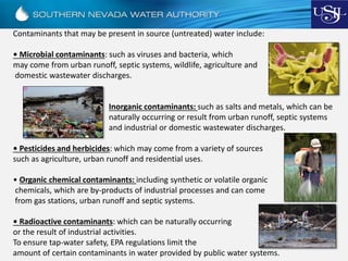 Contaminants that may be present in source (untreated) water include:
• Microbial contaminants: such as viruses and bacteria, which
may come from urban runoff, septic systems, wildlife, agriculture and
domestic wastewater discharges.
Inorganic contaminants: such as salts and metals, which can be
naturally occurring or result from urban runoff, septic systems
and industrial or domestic wastewater discharges.
• Pesticides and herbicides: which may come from a variety of sources
such as agriculture, urban runoff and residential uses.
• Organic chemical contaminants: including synthetic or volatile organic
chemicals, which are by-products of industrial processes and can come
from gas stations, urban runoff and septic systems.
• Radioactive contaminants: which can be naturally occurring
or the result of industrial activities.
To ensure tap-water safety, EPA regulations limit the
amount of certain contaminants in water provided by public water systems.
 