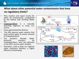 What about other potential water contaminants that have
no regulatory limits?
• They monitor and report results for
about 30 contaminants unregulated
by the federal Safe Drinking Water
Act.
• Cryptosporidium is a naturally
occurring organism in many U.S.
source.
• Cause gastrointestinal distress.
• The EPA requires water systems that
treat surface water to assure removal
of Cryptosporidium.
• The Southern Nevada Water
Authority monitors for
Cryptosporidium; none was detected
in any 2011 source-water samples.
• Ozonation, used at both our regional
water treatment facilities, is highly
effective at destroying.
 