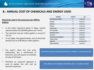 8.- ANNUAL COST OF CHEMICALS AND ENERGY USED
Chemicals used in the processes per Million
Gallons
• In the water treatment plants in Vegas, treated
approximately 222,350,000 gallons per month.
• The chemical cost per million gallons is around $
122.14.
• In Las Vegas, the approximately cost of chemicals
would arrive at $ 88.38 per million gallons.
222.350 MILL GALLONS X $ 88.38 GALONS PER MILL X 12 MONTHS = $ 235 816 IN ONE YEAR
Chemical Cost/unit Use
Alum(aluminumsulfate) 0.1 coagulation
Fluoride 0.1 disinfection
Chlorine 0.1 disinfection
Polymer 3 Coagulation
Caustic soda 0.32 Coagulation
Ferric chloride 0.18 Disinfection
Activated carbon 0.58 Coagulation
Ammonia 0.24 Disinfection
Potassium permanganate 1.58 Coagulation
Copper sulfate 0.06 Disinfection
Soda Ash 0.1 pHadjustment
Sodium Bisulfite 0.14 Disinfection
• This doen’t show the cost price
relationship, but a relationship of
economic cost will require an estimate
of costs of all inputs.
• Therefore an empirical approach is
used to explain the unit cost by
chemical treatment.
TOTAL ANNUAL COST OF CHEMICALS AND ENERGY USED = $ 1 157 060.31 PER YEAR
 