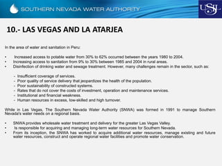 10.- LAS VEGAS AND LA ATARJEA
In the area of water and sanitation in Peru:
• Increased access to potable water from 30% to 62% occurred between the years 1980 to 2004.
• Increasing access to sanitation from 9% to 30% between 1985 and 2004 in rural areas.
• Disinfection of drinking water and sewage treatment. However, many challenges remain in the sector, such as:
- Insufficient coverage of services.
- Poor quality of service delivery that jeopardizes the health of the population.
- Poor sustainability of constructed systems.
- Rates that do not cover the costs of investment, operation and maintenance services.
- Institutional and financial weakness.
- Human resources in excess, low-skilled and high turnover.
While in Las Vegas, The Southern Nevada Water Authority (SNWA) was formed in 1991 to manage Southern
Nevada's water needs on a regional basis.
• SNWA provides wholesale water treatment and delivery for the greater Las Vegas Valley.
• Is responsible for acquiring and managing long-term water resources for Southern Nevada.
• From its inception, the SNWA has worked to acquire additional water resources, manage existing and future
water resources, construct and operate regional water facilities and promote water conservation.
 