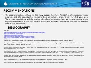 RECOMMENDATIONS
• The recommendations offered in this study support Southern Nevada’s existing recycled water
programs and offer opportunities to expand them as well as to promote new recycled water uses.
These recommendations and the guiding principles that support them are complementary to the
region’s conservation efforts and provide sustainable solutions to make the best use of Southern
Nevada’s water resources.
BIBLIOGRAPHY
WEB SITE:
http://www.feragus.cl/index.php?option=com_content&view=article&id=119&Itemid=77
http://www.electrozono.com/produccion.asp
http://www.lvvwd.com./wq/reports.html
http://www.snwa.com/apps/water_treatment/index.cfml?gid=21
https://www.nvenergy.com/home/paymentbilling/timeofuse.cfm
BOOKS:
Crites, R. and G. Tchobanoglous. 1998. Small and Decentralized Wastewater Management Systems. The McGraw-Hill Companies. New York, New York.
Martin, E. J. and E. T. Martin. 1991. Technologies for Small Water and Wastewater Systems. Environmental Engineering Series. Van Nostrand Reinhold (now acquired by
John Wiley & Sons, Inc.). New York, New York. 209–213 p.
Heather Cooley, Taryn Hutchins-Cabibi; Michael Cohen; Peter H. Gleick and Matthew Heberger. Hidden Oasis: Water Conservation and Efficiency in Las Vegas. Colorado.
Pacific Institute November 2007. 36-45 p.
MWH's Water Treatment - Principles and Design, 3d Edition. John C. Crittenden Ph.D., P.E., BCEE, NAE; Hightower Chair and Georgia Research Alliance Eminent Scholar;
Director of the Brook Byers Institute for Sustainable Systems Georgia Institute of Technology R. Rhodes Trussell Ph.D., P.E., BCEE, NAE Principal; Trussell Technologies, Inc.
David W. Hand Ph.D., BCEEM; Professor of Civil and Environmental Engineering Michigan Technical University; Kerry J. Howe Ph.D., P.E., BCEE Associate Professor of Civil
Engineering; University of New Mexico.
George Tchobanoglous Ph.D., P.E., BCEE, NAE Professor Emeritus of Civil and Environmental Engineering University of California at Davis.
Kevin L. Rakness 2005. Ozone in Drinking Water Process Design Operations and Optimization. American Water Works Association
 