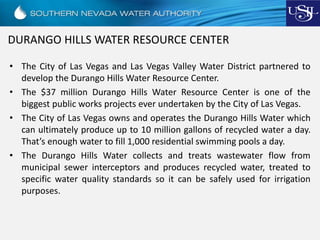 DURANGO HILLS WATER RESOURCE CENTER
• The City of Las Vegas and Las Vegas Valley Water District partnered to
develop the Durango Hills Water Resource Center.
• The $37 million Durango Hills Water Resource Center is one of the
biggest public works projects ever undertaken by the City of Las Vegas.
• The City of Las Vegas owns and operates the Durango Hills Water which
can ultimately produce up to 10 million gallons of recycled water a day.
That’s enough water to fill 1,000 residential swimming pools a day.
• The Durango Hills Water collects and treats wastewater flow from
municipal sewer interceptors and produces recycled water, treated to
specific water quality standards so it can be safely used for irrigation
purposes.
 