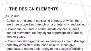 THE DESIGN ELEMENTS
(b) Colour-
• Colour is an element consisting of hues, of which there
are three properties: hue, chroma or intensity, and value.
• Colour can be used to communicate concepts, ideas,
control movement (safety signs) or perception of depth,
time or space.
• Colour can aid organization so develop a colour strategy
and stay consistent with those colours. It can give
emphasis to create a hierarchy to the design of building
 