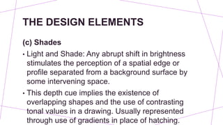 THE DESIGN ELEMENTS
(c) Shades
• Light and Shade: Any abrupt shift in brightness
stimulates the perception of a spatial edge or
profile separated from a background surface by
some intervening space.
• This depth cue implies the existence of
overlapping shapes and the use of contrasting
tonal values in a drawing. Usually represented
through use of gradients in place of hatching.
 
