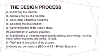 THE DESIGN PROCESS
(a) Identifying the problem.
(b) Critical analysis of a problem.
(c) Generating alternative solutions.
(d) Selecting the best solution.
(e) Communication of the design ideas.
(f) Development of working drawings.
(g) Manufacture of the prototype/model (functions, ergonomics, material,
construction, economy, aesthetics, virtual).
(h) Testing and evaluation of the product.
(i) Codes and conventions (ISO and BS – British Standards).
 