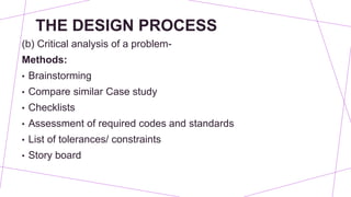 THE DESIGN PROCESS
(b) Critical analysis of a problem-
Methods:
• Brainstorming
• Compare similar Case study
• Checklists
• Assessment of required codes and standards
• List of tolerances/ constraints
• Story board
 