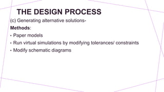 THE DESIGN PROCESS
(c) Generating alternative solutions-
Methods:
• Paper models
• Run virtual simulations by modifying tolerances/ constraints
• Modify schematic diagrams
 