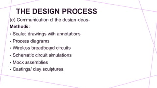THE DESIGN PROCESS
(e) Communication of the design ideas-
Methods:
• Scaled drawings with annotations
• Process diagrams
• Wireless breadboard circuits
• Schematic circuit simulations
• Mock assemblies
• Castings/ clay sculptures
 