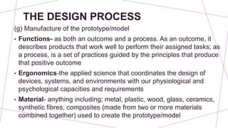 THE DESIGN PROCESS
(g) Manufacture of the prototype/model
• Functions- as both an outcome and a process. As an outcome, it
describes products that work well to perform their assigned tasks; as
a process, is a set of practices guided by the principles that produce
that positive outcome
• Ergonomics-the applied science that coordinates the design of
devices, systems, and environments with our physiological and
psychological capacities and requirements
• Material- anything including; metal, plastic, wood, glass, ceramics,
synthetic fibres, composites (made from two or more materials
combined together) used to create the prototype/model
 