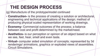 THE DESIGN PROCESS
(g) Manufacture of the prototype/model continued
• Construction- is the process of creating a solution or architectural,
engineering and technical applications of the design; method of
producing physical scaled representation of working drawings.
• Economy- Commercial outcomes of the process; a balance
between cost and profit determined by the market/need.
• Aesthetics- is our perception or opinion of an object based on what
we see, feel, hear, smell and even taste.
• Virtual- computer aided simulation of concepts; represented by 3d
renderings/ animations, graphics or exploded views of assemblies.
Circuit Simulations.
 