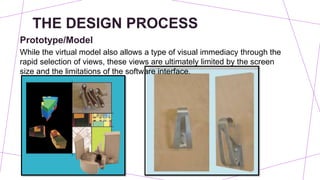 THE DESIGN PROCESS
Prototype/Model
While the virtual model also allows a type of visual immediacy through the
rapid selection of views, these views are ultimately limited by the screen
size and the limitations of the software interface.
 