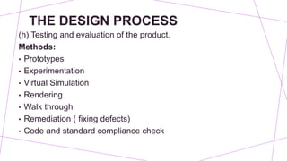 THE DESIGN PROCESS
(h) Testing and evaluation of the product.
Methods:
• Prototypes
• Experimentation
• Virtual Simulation
• Rendering
• Walk through
• Remediation ( fixing defects)
• Code and standard compliance check
 