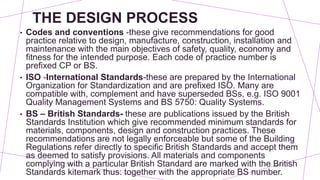 THE DESIGN PROCESS
• Codes and conventions -these give recommendations for good
practice relative to design, manufacture, construction, installation and
maintenance with the main objectives of safety, quality, economy and
fitness for the intended purpose. Each code of practice number is
prefixed CP or BS.
• ISO -International Standards-these are prepared by the International
Organization for Standardization and are prefixed ISO. Many are
compatible with, complement and have superseded BSs, e.g. ISO 9001
Quality Management Systems and BS 5750: Quality Systems.
• BS – British Standards- these are publications issued by the British
Standards Institution which give recommended minimum standards for
materials, components, design and construction practices. These
recommendations are not legally enforceable but some of the Building
Regulations refer directly to specific British Standards and accept them
as deemed to satisfy provisions. All materials and components
complying with a particular British Standard are marked with the British
Standards kitemark thus: together with the appropriate BS number.
 
