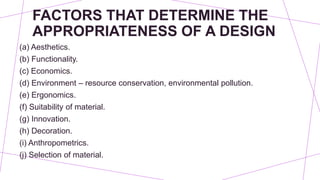 FACTORS THAT DETERMINE THE
APPROPRIATENESS OF A DESIGN
(a) Aesthetics.
(b) Functionality.
(c) Economics.
(d) Environment – resource conservation, environmental pollution.
(e) Ergonomics.
(f) Suitability of material.
(g) Innovation.
(h) Decoration.
(i) Anthropometrics.
(j) Selection of material.
 