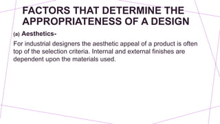 FACTORS THAT DETERMINE THE
APPROPRIATENESS OF A DESIGN
(a) Aesthetics-
For industrial designers the aesthetic appeal of a product is often
top of the selection criteria. Internal and external finishes are
dependent upon the materials used.
 