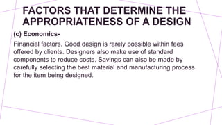 FACTORS THAT DETERMINE THE
APPROPRIATENESS OF A DESIGN
(c) Economics-
Financial factors. Good design is rarely possible within fees
offered by clients. Designers also make use of standard
components to reduce costs. Savings can also be made by
carefully selecting the best material and manufacturing process
for the item being designed.
 