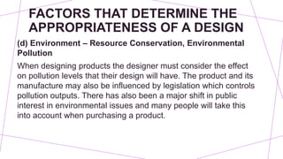 FACTORS THAT DETERMINE THE
APPROPRIATENESS OF A DESIGN
(d) Environment – Resource Conservation, Environmental
Pollution
When designing products the designer must consider the effect
on pollution levels that their design will have. The product and its
manufacture may also be influenced by legislation which controls
pollution outputs. There has also been a major shift in public
interest in environmental issues and many people will take this
into account when purchasing a product.
 